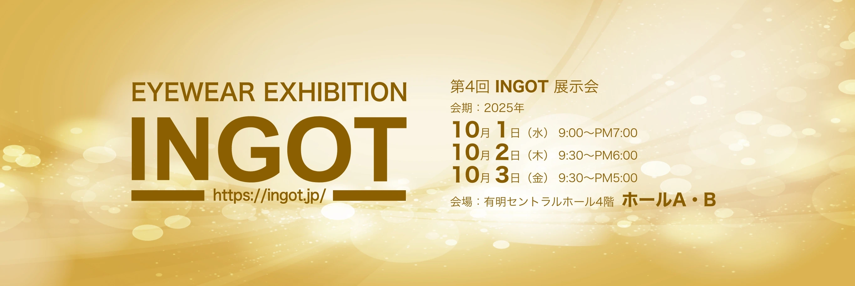 EYEWEAR EXHIBITION IN GOT https://ingot.jp/ 第4回 INGOT 展示会 会期2025年 10月1日（水） 9:00〜PM7:00 10月2日（木） 9:30〜PM6:00 10月3日（金） 9:30〜PM5:00 会場：有明セントラルホール4階 ホールA・B